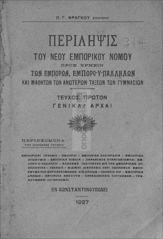 Περίληψις του νέου Εμπορικού Νόμου προς χρήσιν των εμπόρων, εμποροϋπαλλήλων και μαθητών των ανωτέρων τάξεων των γυμνασίων. Τεύχος πρώτον: Γενικαί αρχαί / υπό Π.Γ. Φράγκου, δικηγόρου