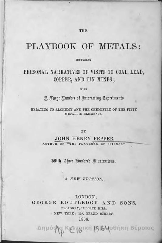 The playbook of metals : including personal narratives of visits to coal, lead, copper, and tin mines ; with a large number of interesting experiments relating to alchemy and the chemistry of fifty metallic elements / by John Henry Pepper